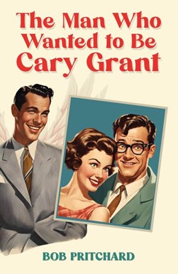 The Man Who Wanted to Be Cary Grant by Bob Pritchard